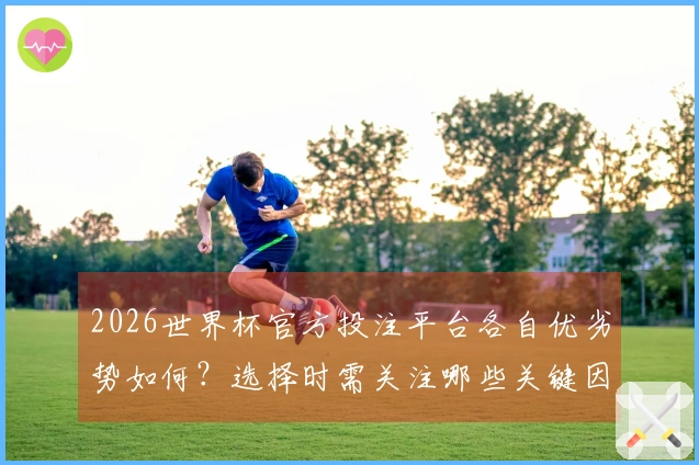 2026世界杯官方投注平台各自优劣势如何？选择时需关注哪些关键因素？